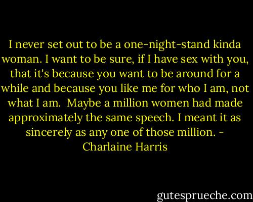 I never set out to be a one-night-stand kinda woman. I want to be sure, if I have sex with you, that it's because you want to be around for a while and because you like me for who I am, not what I am.<br /><br />Maybe a million women had made approximately the same speech. I meant it as sincerely as any one of those million. - Charlaine Harris