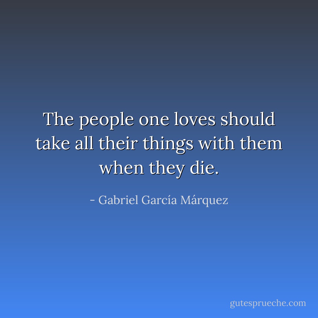 The people one loves should take all their things with them when they die. - Gabriel García Márquez