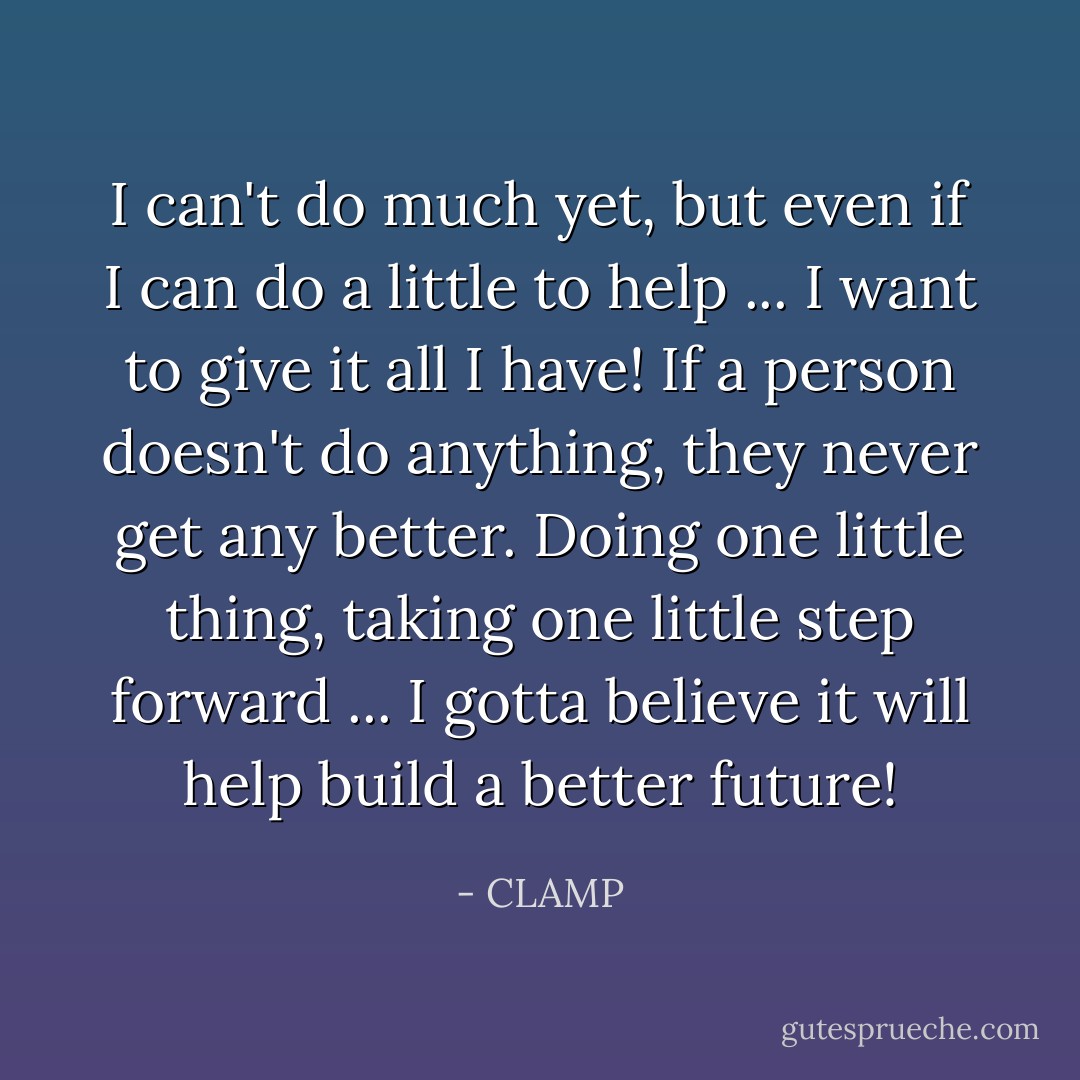 I can't do much yet, but even if I can do a little to help ... I want to give it all I have! If a person doesn't do anything, they never get any better. Doing one little thing, taking one little step forward ... I gotta believe it will help build a better future! - CLAMP