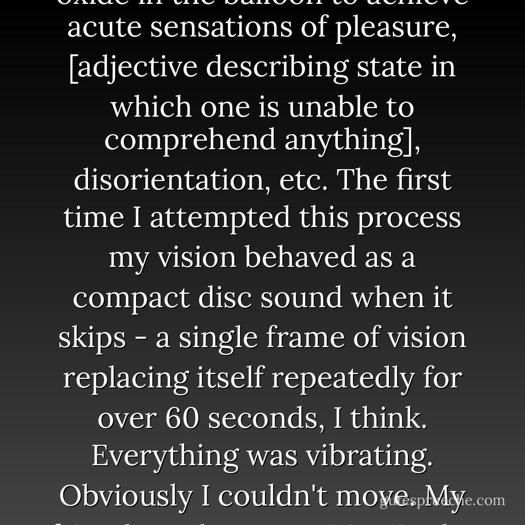 There are no specific memories of the first time I used ketamine, which was around age 17 or 18. The strongest recollection of ketamine use regarded an instance when I was concurrently smoking marijuana and inhaling nitrous oxide. I was in an easy chair and the popular high school band Sublime was playing on the CD player. I was with a friend. We were snorting lines of ketamine and then smoking marijuana from a pipe and blowing the marijuana smoke into a nitrous-filled balloon and inhaling and exhaling the nitrous-filled balloon until there was no more nitrous oxide in the balloon to achieve acute sensations of pleasure, [adjective describing state in which one is unable to comprehend anything], disorientation, etc. The first time I attempted this process my vision behaved as a compact disc sound when it skips - a single frame of vision replacing itself repeatedly for over 60 seconds, I think. Everything was vibrating. Obviously I couldn't move. My friend was later vomiting in the bathroom a lot and I remember being particularly fascinated by the sound of it; it was like he was screaming at the same time as vomiting, which I found funny, and he was making, to a certain degree, demon-like noises. My time 'with' ketamine lasted three months at the most, but despite my attempts I never achieved a 'k-hole.' At a party, once, I saw a girl sitting in bushes and asked her what she was doing and she said "I'm in a 'k-hole.'" While I have since stopped doing ketamine because of availability and lack of interest, I would do ketamine again because I would like to be in a 'k-hole. - Brandon Scott Gorrell