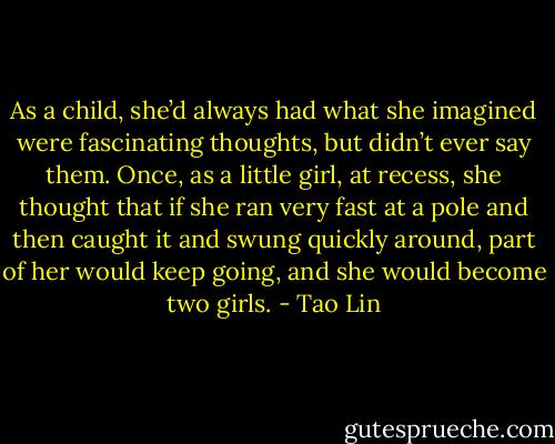 As a child, she’d always had what she imagined were fascinating thoughts, but didn’t ever say them. Once, as a little girl, at recess, she thought that if she ran very fast at a pole and then caught it and swung quickly around, part of her would keep going, and she would become two girls. - Tao Lin