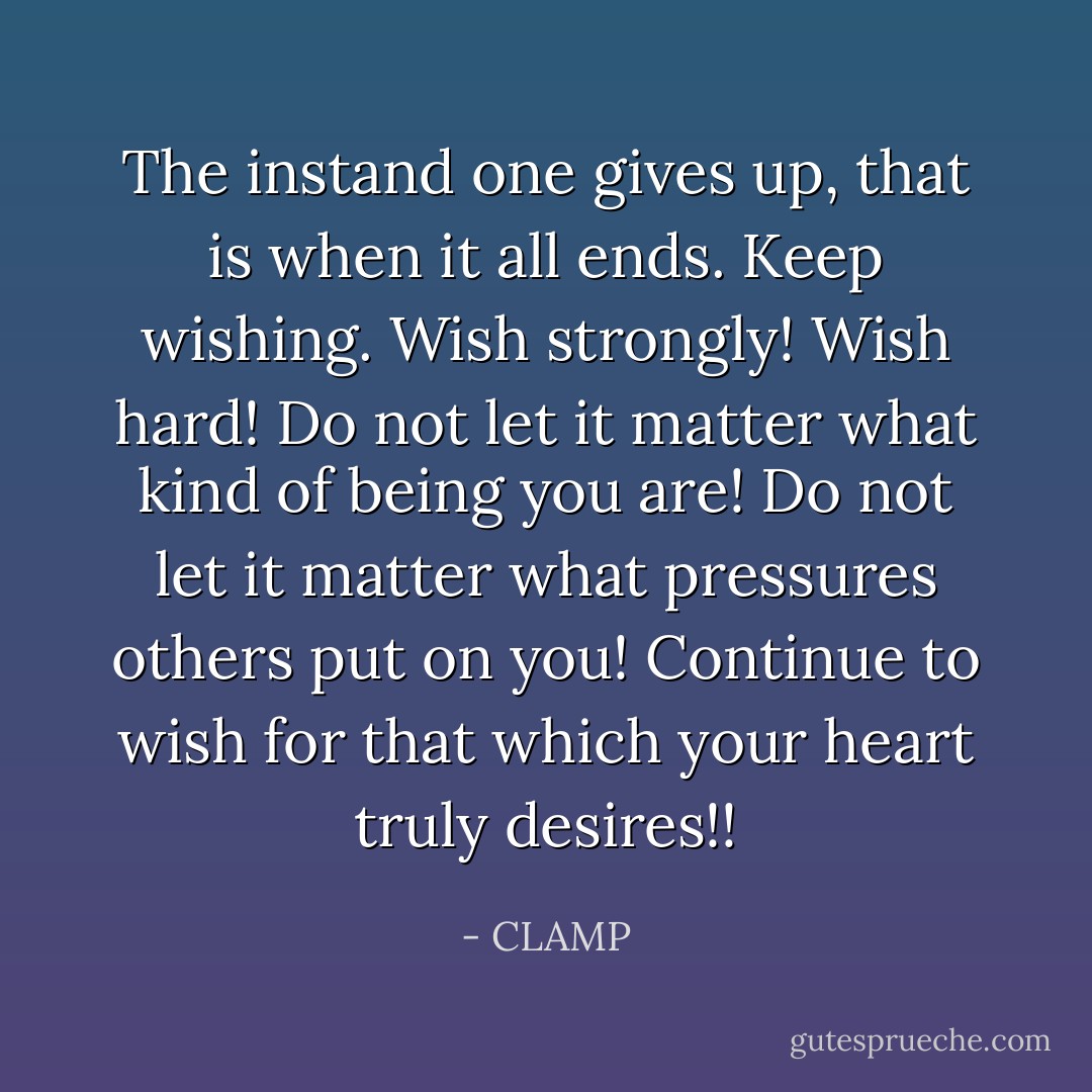 The instand one gives up, that is when it all ends. Keep wishing. Wish strongly! Wish hard! Do not let it matter what kind of being you are! Do not let it matter what pressures others put on you! Continue to wish for that which your heart truly desires!! - CLAMP