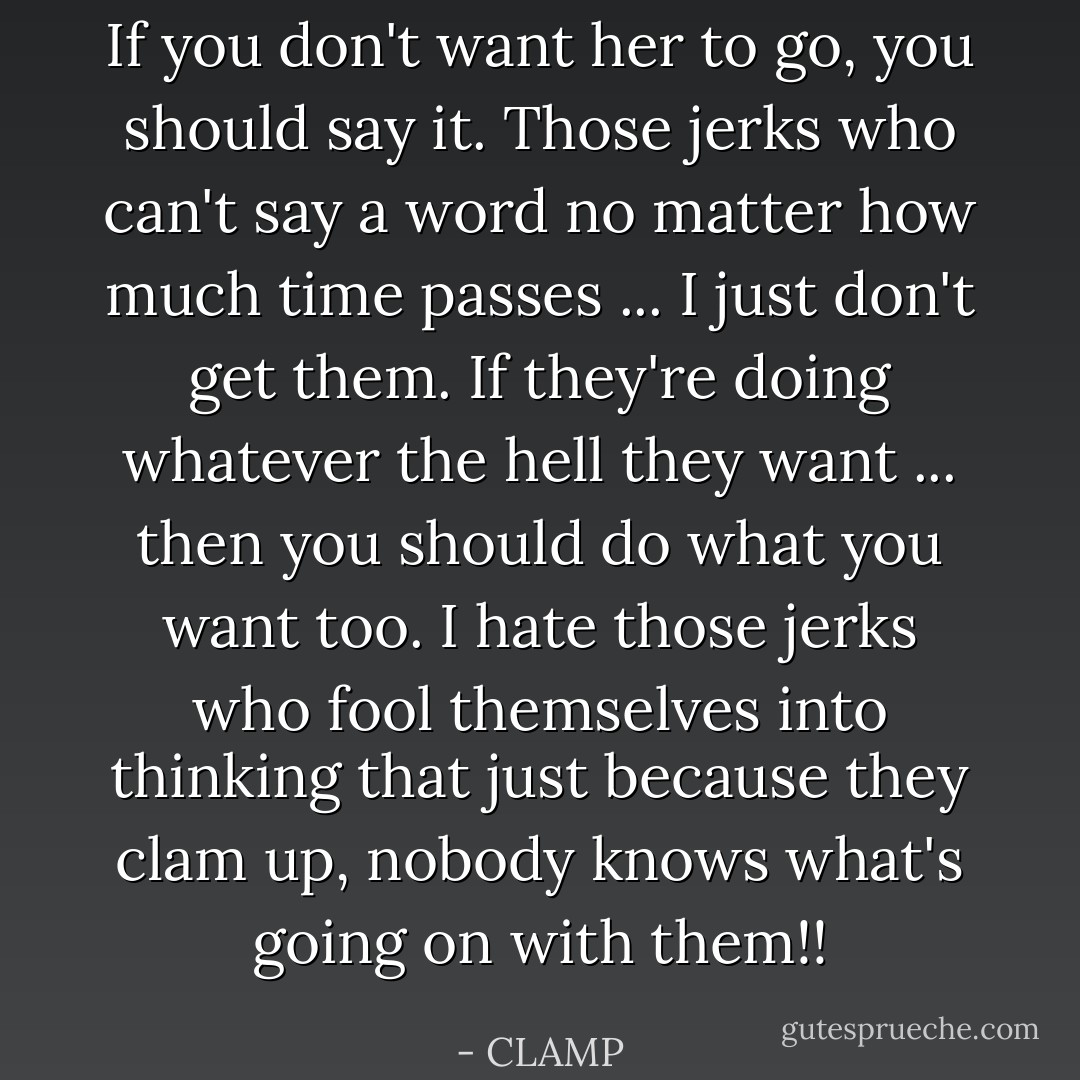 If you don't want her to go, you should say it. Those jerks who can't say a word no matter how much time passes ... I just don't get them. If they're doing whatever the hell they want ... then you should do what you want too. I hate those jerks who fool themselves into thinking that just because they clam up, nobody knows what's going on with them!! - CLAMP