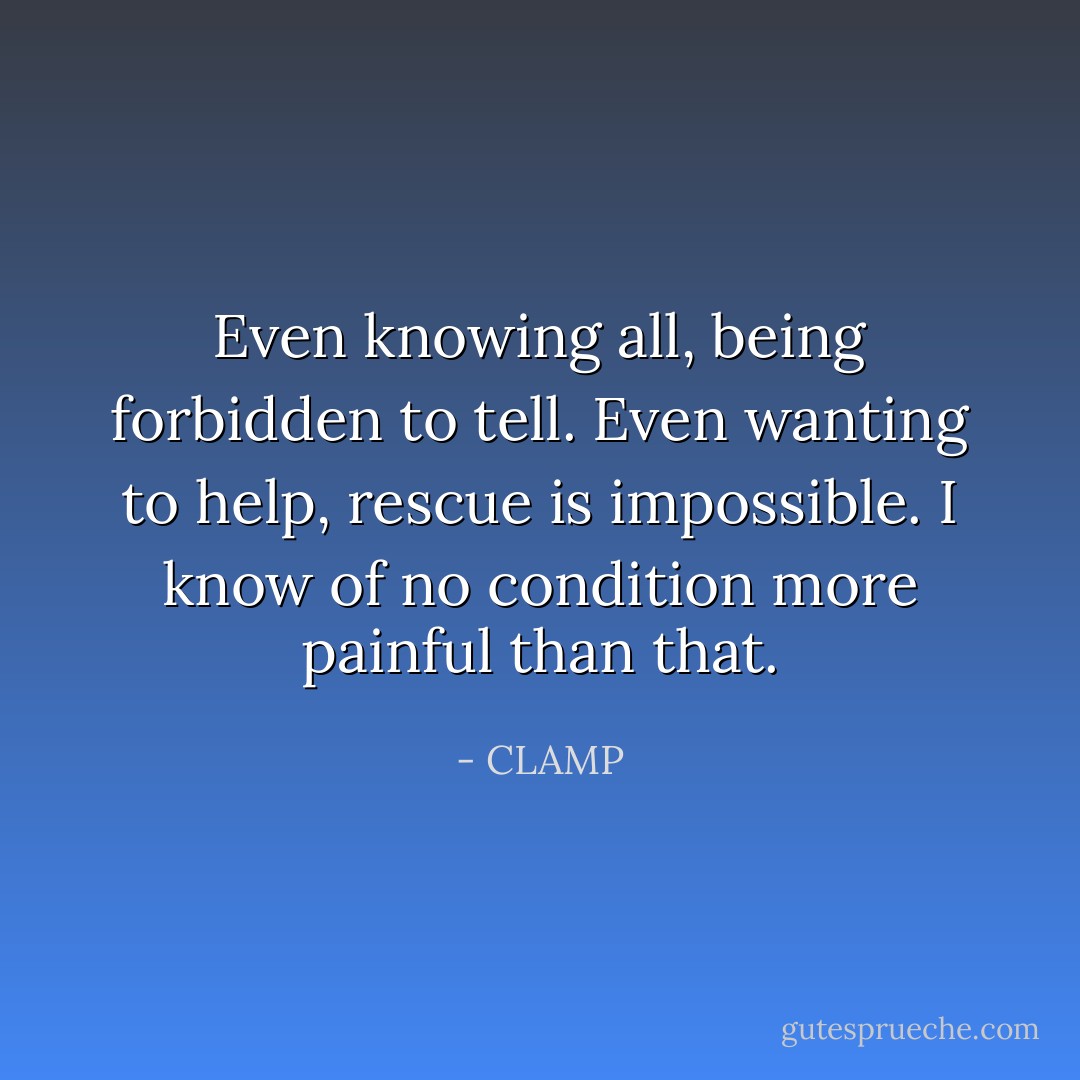 Even knowing all, being forbidden to tell. Even wanting to help, rescue is impossible. I know of no condition more painful than that. - CLAMP