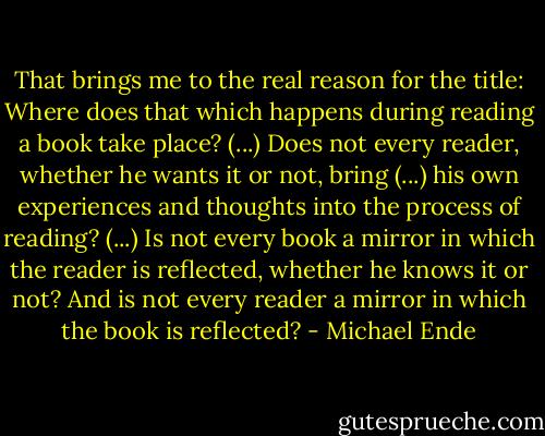 That brings me to the real reason for the title: Where does that which happens during reading a book take place? (...) Does not every reader, whether he wants it or not, bring (...) his own experiences and thoughts into the process of reading? (...) Is not every book a mirror in which the reader is reflected, whether he knows it or not? And is not every reader a mirror in which the book is reflected? - Michael Ende