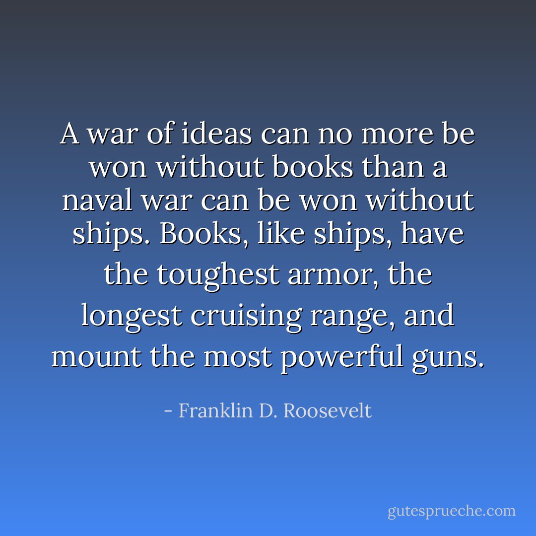 A war of ideas can no more be won without books than a naval war can be won without ships. Books, like ships, have the toughest armor, the longest cruising range, and mount the most powerful guns. - Franklin D. Roosevelt