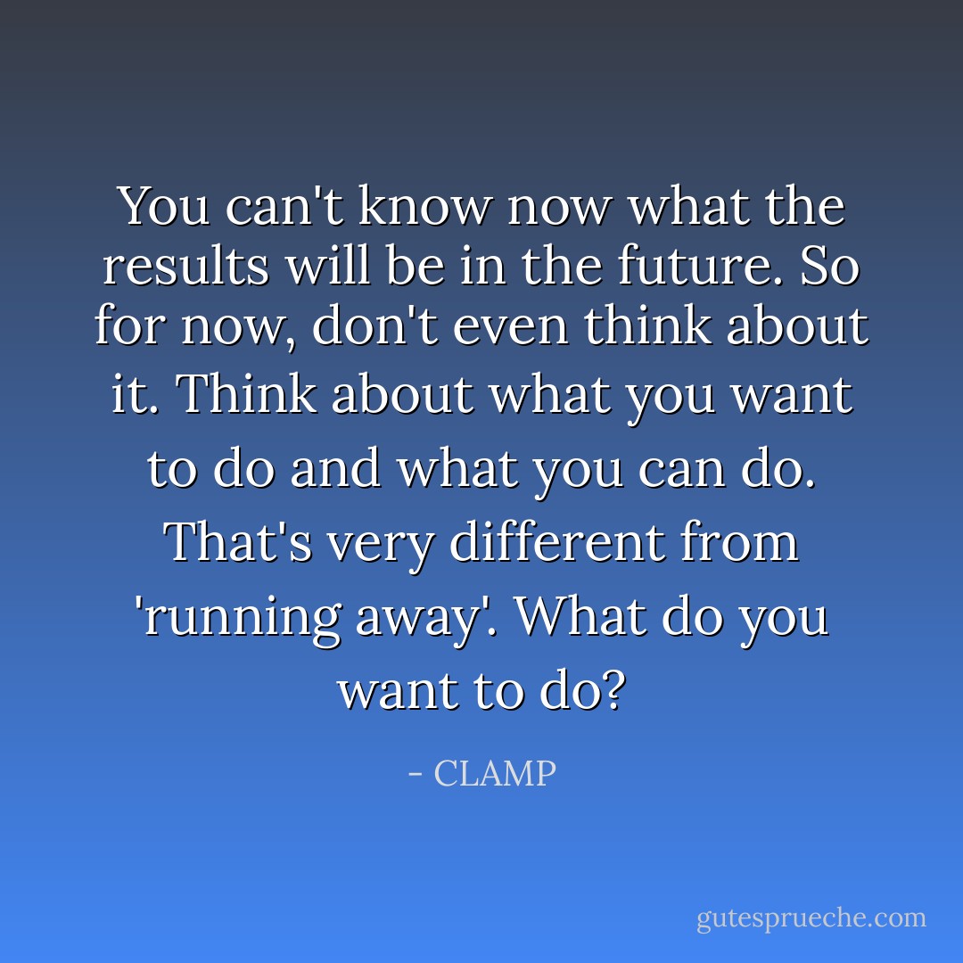 You can't know now what the results will be in the future. So for now, don't even think about it. Think about what you want to do and what you can do. That's very different from 'running away'. What do you want to do? - CLAMP