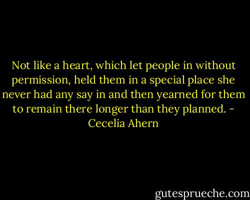Not like a heart, which let people in without permission, held them in a special place she never had any say in and then yearned for them to remain there longer than they planned. - Cecelia Ahern