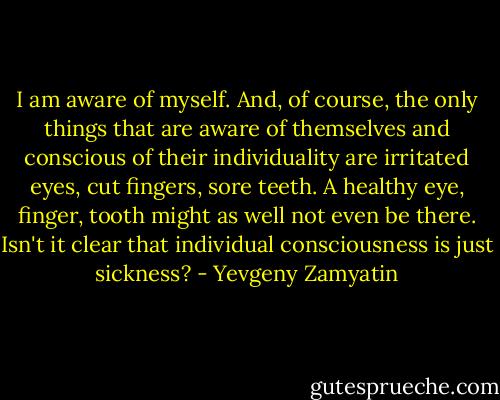 I am aware of myself. And, of course, the only things that are aware of themselves and conscious of their individuality are irritated eyes, cut fingers, sore teeth. A healthy eye, finger, tooth might as well not even be there. Isn't it clear that individual consciousness is just sickness? - Yevgeny Zamyatin