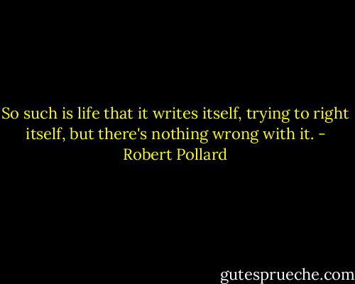 So such is life that it writes itself, trying to right itself, but there's nothing wrong with it. - Robert Pollard