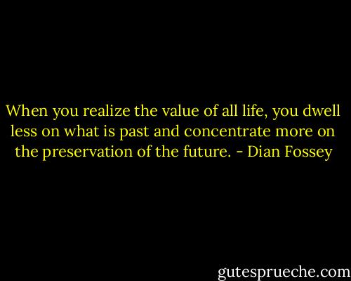 When you realize the value of all life, you dwell less on what is past and concentrate more on the preservation of the future. - Dian Fossey