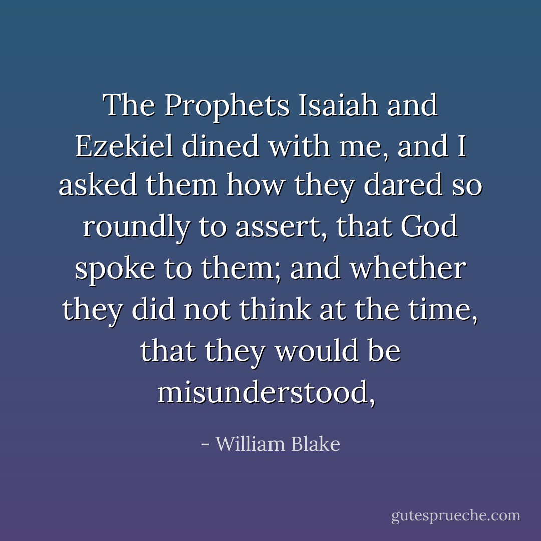The Prophets Isaiah and Ezekiel dined with me, and I asked them how they dared so roundly to assert, that God spoke to them; and whether they did not think at the time, that they would be misunderstood,  - William Blake