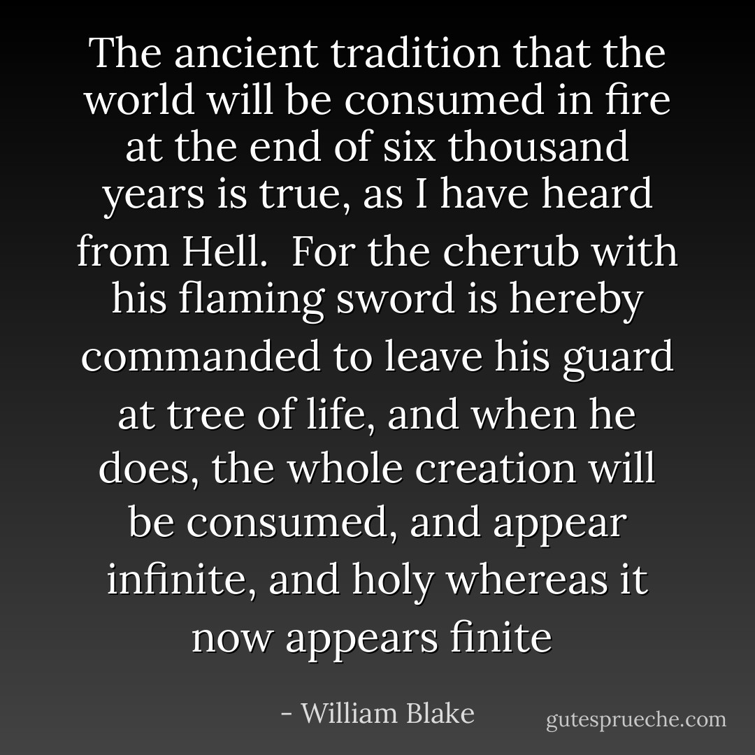 The ancient tradition that the world will be consumed in fire at the end of six thousand years is true, as I have heard from Hell.<br /><br />For the cherub with his flaming sword is hereby commanded to leave his guard at tree of life, and when he does, the whole creation will be consumed, and appear infinite, and holy whereas it now appears finite  - William Blake