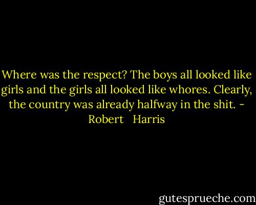 Where was the respect? The boys all looked like girls and the girls all looked like whores. Clearly, the country was already halfway in the shit. - Robert   Harris