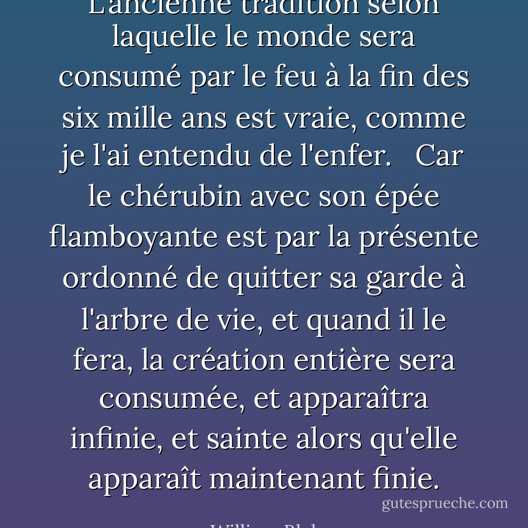 L'ancienne tradition selon laquelle le monde sera consumé par le feu à la fin des six mille ans est vraie, comme je l'ai entendu de l'enfer.<br /><br /> Car le chérubin avec son épée flamboyante est par la présente ordonné de quitter sa garde à l'arbre de vie, et quand il le fera, la création entière sera consumée, et apparaîtra infinie, et sainte alors qu'elle apparaît maintenant finie. - William Blake