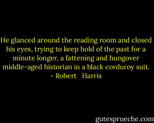 He glanced around the reading room and closed his eyes, trying to keep hold of the past for a minute longer, a fattening and hungover middle-aged historian in a black corduroy suit. - Robert   Harris
