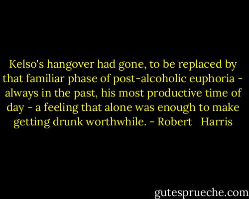 Kelso's hangover had gone, to be replaced by that familiar phase of post-alcoholic euphoria - always in the past, his most productive time of day - a feeling that alone was enough to make getting drunk worthwhile. - Robert   Harris