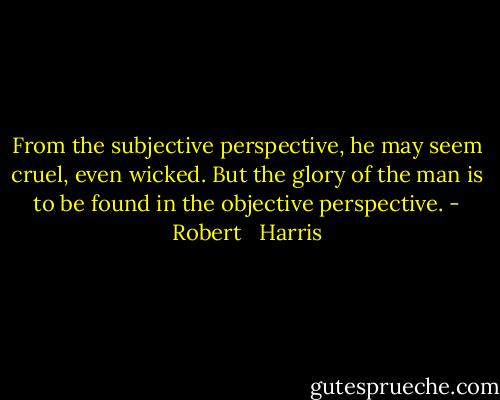 From the subjective perspective, he may seem cruel, even wicked. But the glory of the man is to be found in the objective perspective. - Robert   Harris