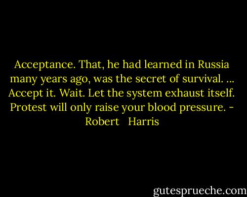 Acceptance. That, he had learned in Russia many years ago, was the secret of survival. ... Accept it. Wait. Let the system exhaust itself. Protest will only raise your blood pressure. - Robert   Harris