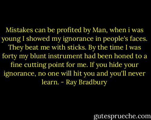 Mistakes can be profited by Man, when i was young I showed my ignorance in people's faces. They beat me with sticks. By the time I was forty my blunt instrument had been honed to a fine cutting point for me. If you hide your ignorance, no one will hit you and you'll never learn. - Ray Bradbury