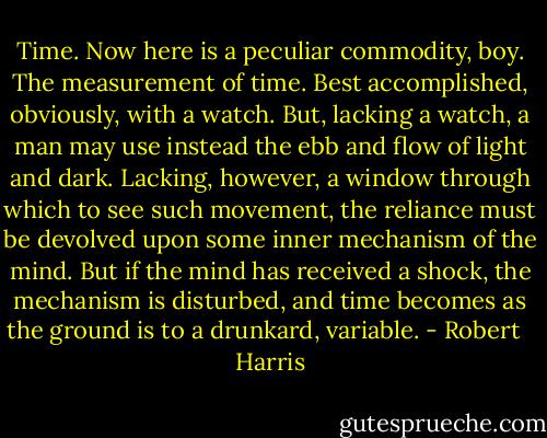 Time. Now here is a peculiar commodity, boy. The measurement of time. Best accomplished, obviously, with a watch. But, lacking a watch, a man may use instead the ebb and flow of light and dark. Lacking, however, a window through which to see such movement, the reliance must be devolved upon some inner mechanism of the mind. But if the mind has received a shock, the mechanism is disturbed, and time becomes as the ground is to a drunkard, variable. - Robert   Harris
