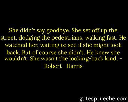 She didn't say goodbye. She set off up the street, dodging the pedestrians, walking fast. He watched her, waiting to see if she might look back. But of course she didn't. He knew she wouldn't. She wasn't the looking-back kind. - Robert   Harris