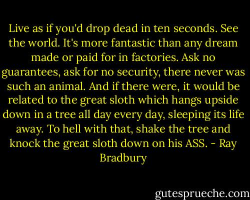 Live as if you'd drop dead in ten seconds. See the world. It's more fantastic than any dream made or paid for in factories. Ask no guarantees, ask for no security, there never was such an animal. And if there were, it would be related to the great sloth which hangs upside down in a tree all day every day, sleeping its life away. To hell with that, shake the tree and knock the great sloth down on his ASS. - Ray Bradbury
