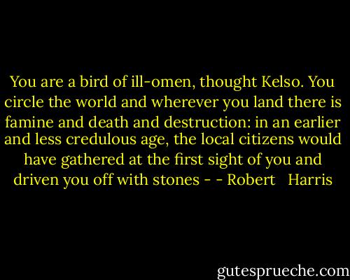 You are a bird of ill-omen, thought Kelso. You circle the world and wherever you land there is famine and death and destruction: in an earlier and less credulous age, the local citizens would have gathered at the first sight of you and driven you off with stones - - Robert   Harris