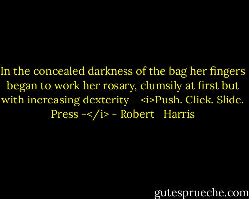 In the concealed darkness of the bag her fingers began to work her rosary, clumsily at first but with increasing dexterity - <i>Push. Click. Slide. Press -</i> - Robert   Harris