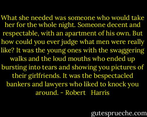 What she needed was someone who would take her for the whole night. Someone decent and respectable, with an apartment of his own. But how could you ever judge what men were really like? It was the young ones with the swaggering walks and the loud mouths who ended up bursting into tears and showing you pictures of their girlfriends. It was the bespectacled bankers and lawyers who liked to knock you around. - Robert   Harris