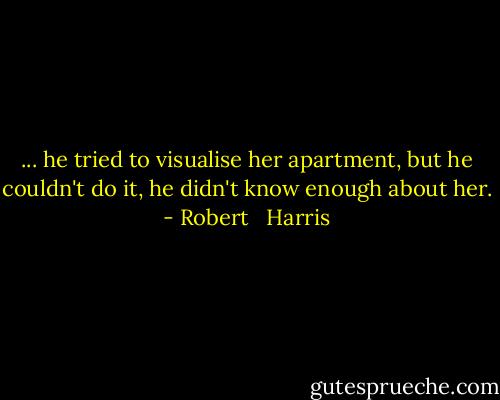 ... he tried to visualise her apartment, but he couldn't do it, he didn't know enough about her. - Robert   Harris