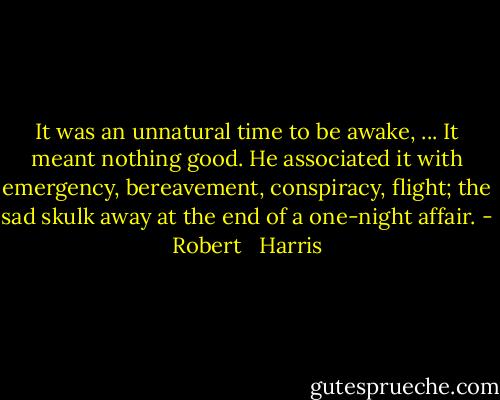 It was an unnatural time to be awake, ... It meant nothing good. He associated it with emergency, bereavement, conspiracy, flight; the sad skulk away at the end of a one-night affair. - Robert   Harris