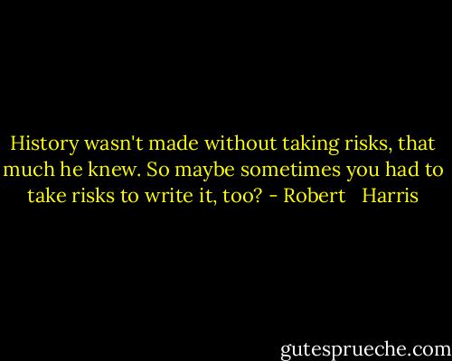 History wasn't made without taking risks, that much he knew. So maybe sometimes you had to take risks to write it, too? - Robert   Harris