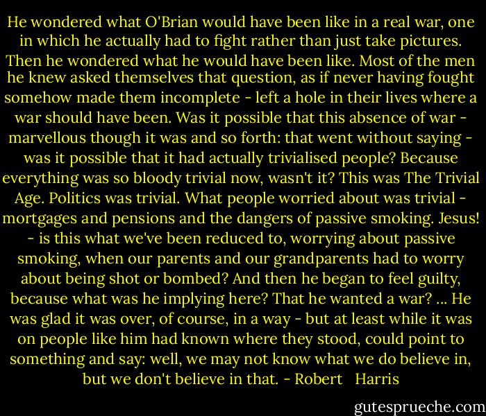 He wondered what O'Brian would have been like in a real war, one in which he actually had to fight rather than just take pictures. Then he wondered what he would have been like. Most of the men he knew asked themselves that question, as if never having fought somehow made them incomplete - left a hole in their lives where a war should have been.<br />Was it possible that this absence of war - marvellous though it was and so forth: that went without saying - was it possible that it had actually trivialised people? Because everything was so bloody trivial now, wasn't it? This was The Trivial Age. Politics was trivial. What people worried about was trivial - mortgages and pensions and the dangers of passive smoking. Jesus! - is this what we've been reduced to, worrying about passive smoking, when our parents and our grandparents had to worry about being shot or bombed?<br />And then he began to feel guilty, because what was he implying here? That he wanted a war? ... He was glad it was over, of course, in a way - but at least while it was on people like him had known where they stood, could point to something and say: well, we may not know what we do believe in, but we don't believe in that. - Robert   Harris