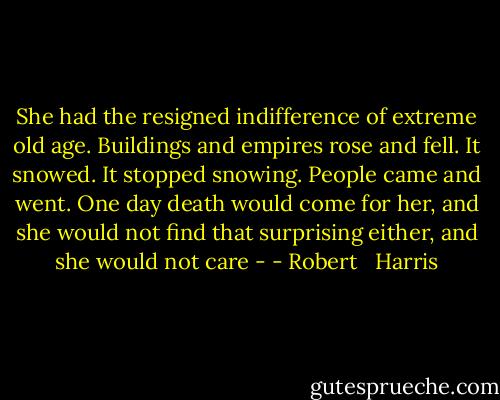 She had the resigned indifference of extreme old age. Buildings and empires rose and fell. It snowed. It stopped snowing. People came and went. One day death would come for her, and she would not find that surprising either, and she would not care - - Robert   Harris