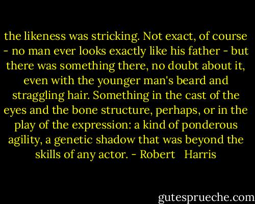 the likeness was stricking. Not exact, of course - no man ever looks exactly like his father - but there was something there, no doubt about it, even with the younger man's beard and straggling hair. Something in the cast of the eyes and the bone structure, perhaps, or in the play of the expression: a kind of ponderous agility, a genetic shadow that was beyond the skills of any actor. - Robert   Harris