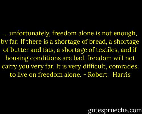 ... unfortunately, freedom alone is not enough, by far. If there is a shortage of bread, a shortage of butter and fats, a shortage of textiles, and if housing conditions are bad, freedom will not carry you very far. It is very difficult, comrades, to live on freedom alone. - Robert   Harris