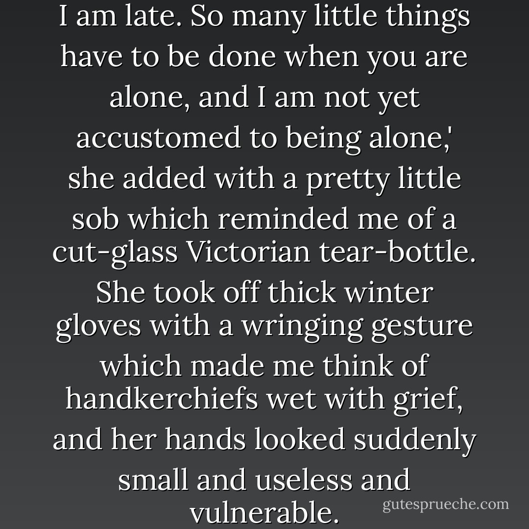 I am late,' she said, 'I know that I am late. So many little things have to be done when you are alone, and I am not yet accustomed to being alone,' she added with a pretty little sob which reminded me of a cut-glass Victorian tear-bottle. She took off thick winter gloves with a wringing gesture which made me think of handkerchiefs wet with grief, and her hands looked suddenly small and useless and vulnerable. - Graham Greene