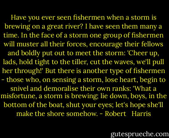 Have you ever seen fishermen when a storm is brewing on a great river? I have seen them many a time. In the face of a storm one group of fishermen will muster all their forces, encourage their fellows and boldly put out to meet the storm: 'Cheer up, lads, hold tight to the tiller, cut the waves, we'll pull her through!' But there is another type of fishermen - those who, on sensing a storm, lose heart, begin to snivel and demoralise their own ranks: 'What a misfortune, a storm is brewing; lie down, boys, in the bottom of the boat, shut your eyes; let's hope she'll make the shore somehow. - Robert   Harris