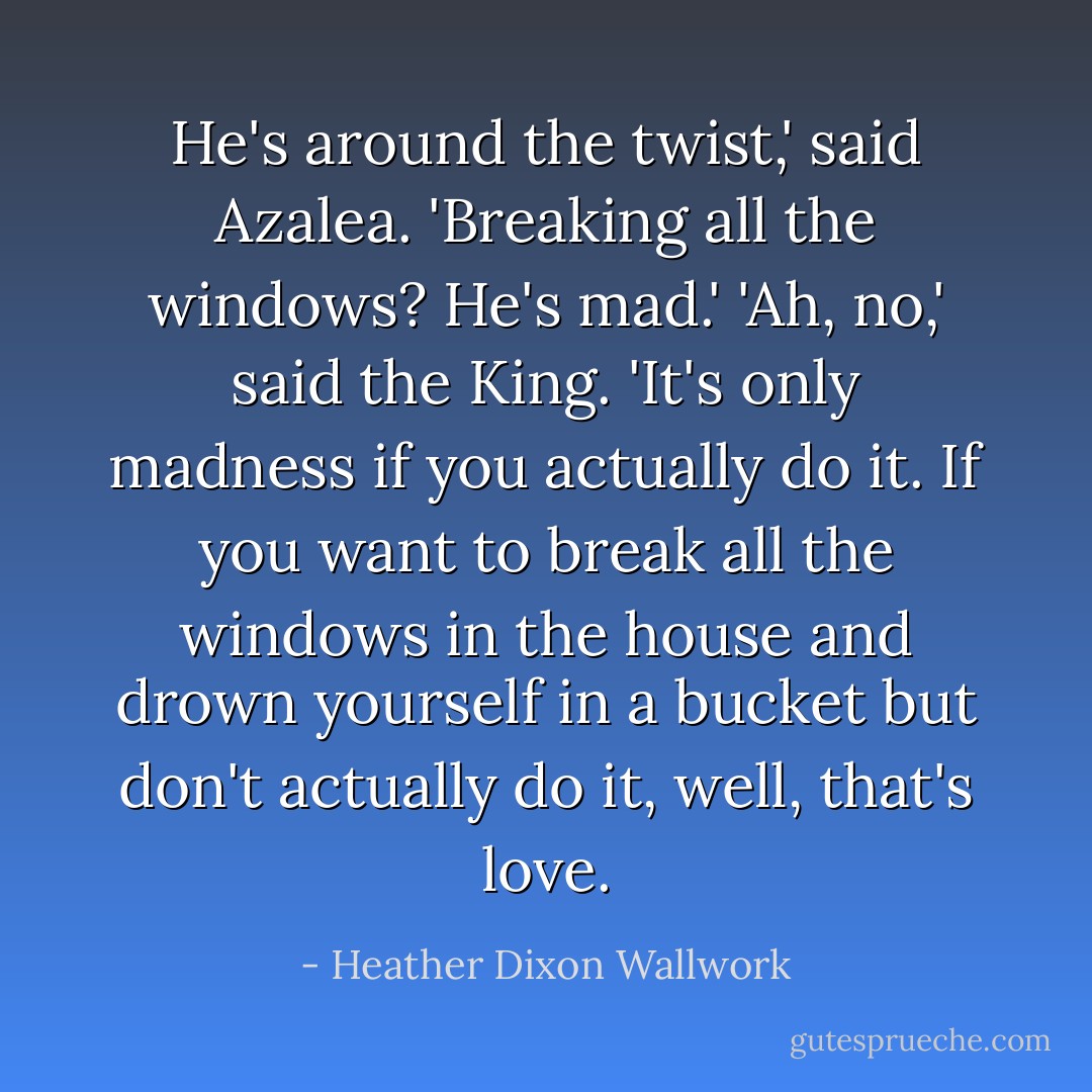 He's around the twist,' said Azalea. 'Breaking all the windows? He's mad.'<br />'Ah, no,' said the King. 'It's only madness if you actually do it. If you <i>want</i> to break all the windows in the house and drown yourself in a bucket but don't actually do it, well, that's love. - Heather Dixon Wallwork
