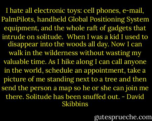 I hate all electronic toys: cell phones, e-mail, PalmPilots, handheld Global Positioning System equipment, and the whole raft of gadgets that intrude on solitude.<br /><br />When I was a kid I used to disappear into the woods all day. Now I can walk in the wilderness without wasting my valuable time. As I hike along I can call anyone in the world, schedule an appointment, take a picture of me standing next to a tree and then send the person a map so he or she can join me there. Solitude has been snuffed out. - David Skibbins