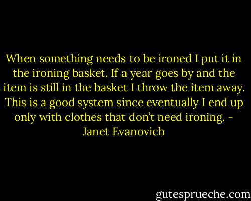 When something needs to be ironed I put it in the ironing basket. If a year goes by and the item is still in the basket I throw the item away. This is a good system since eventually I end up only with clothes that don’t need ironing. - Janet Evanovich