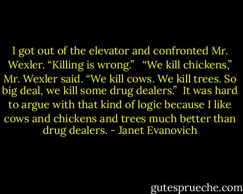 I got out of the elevator and confronted Mr. Wexler. “Killing is wrong.” <br /><br />“We kill chickens,” Mr. Wexler said. “We kill cows. We kill trees. So big deal, we kill some drug dealers.”<br /><br />It was hard to argue with that kind of logic because I like cows and chickens and trees much better than drug dealers. - Janet Evanovich