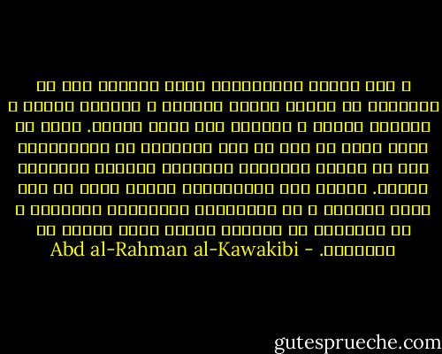 و أشد مراتب الإستبداد التي يُتعوذ بها من الشيطان هي حكومة الفرد المطلق ، الوارث للعرش ، القائد للجيش ، الحائز على سلطة دينية. ولنا أن نقول كلما قل وصف من هذه الأوصاف خف الإستبداد إلى أن ينتهي بالحاكم المنتخب المؤقت المسئول فعلاً. وكذلك يخف الإستبداد طبعاً كلما قل عدد نفوس الرعية و قل الإرتباط بالأملاك الثابتة و قل التفاوت في الثروة وكلما ترقى الشعب في المعارف. - Abd al-Rahman al-Kawakibi
