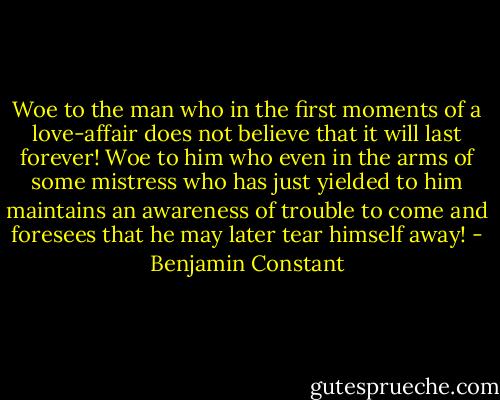 Woe to the man who in the first moments of a love-affair does not believe that it will last forever! Woe to him who even in the arms of some mistress who has just yielded to him maintains an awareness of trouble to come and foresees that he may later tear himself away! - Benjamin Constant