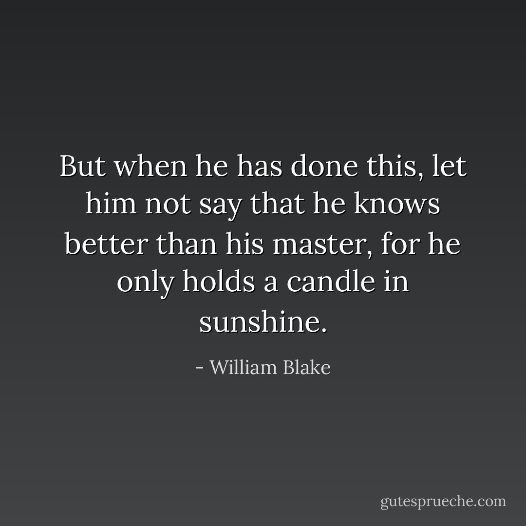 But when he has done this, let him not say that he knows better than his master, for he only holds a candle in sunshine. - William Blake
