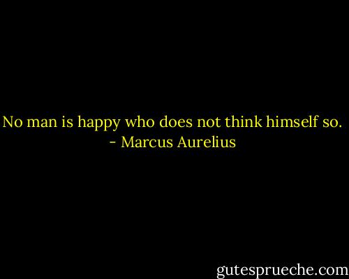 No man is happy who does not think himself so. - Marcus Aurelius