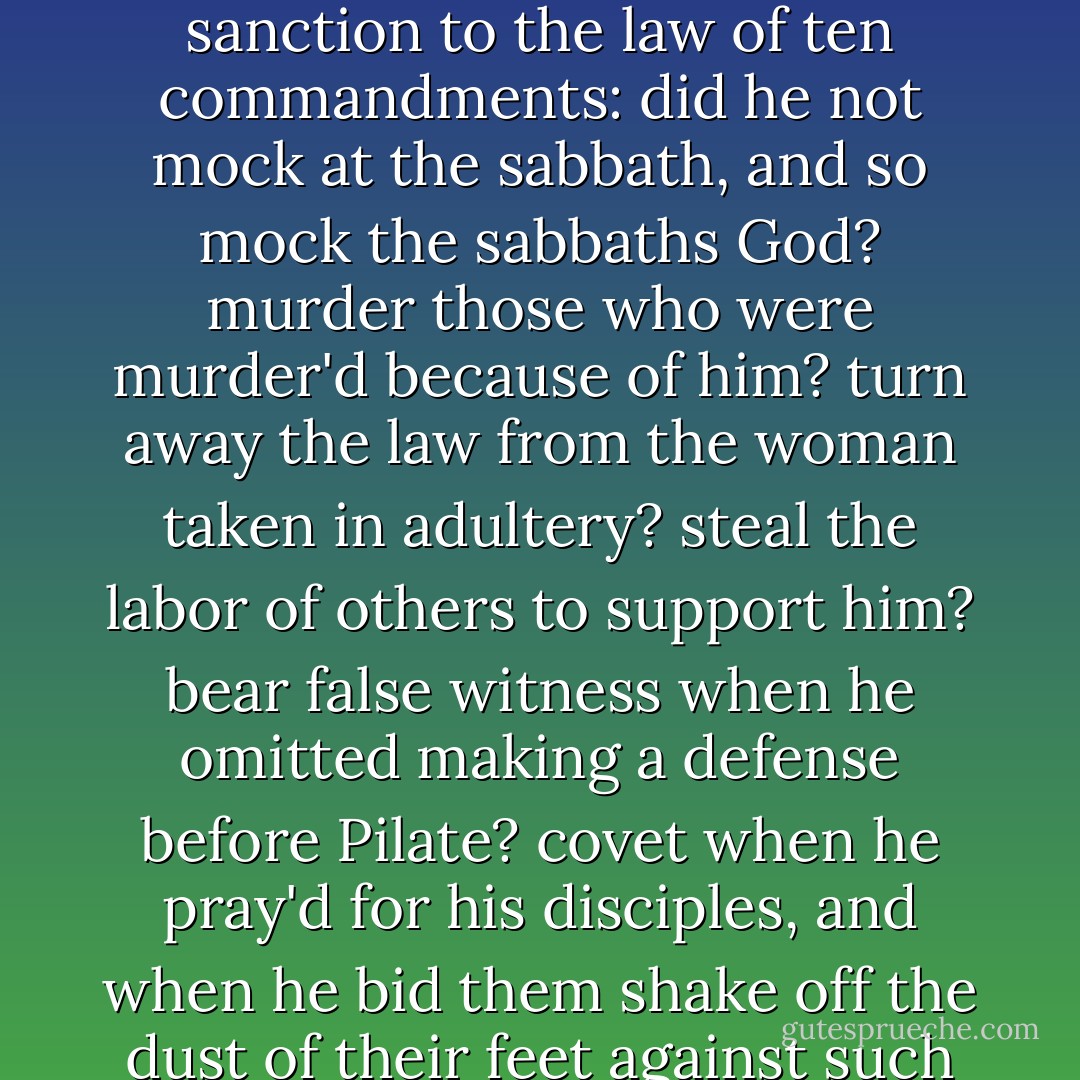 The Devil answer'd: bray a fool in a morter with wheat, yet shall not his folly be beaten out of him; if Jesus Christ is the greatest man, you ought to love him in the greatest degree; now hear how he has given his sanction to the law of ten commandments: did he not mock at the sabbath, and so mock the sabbaths God? murder those who were murder'd because of him? turn away the law from the woman taken in adultery? steal the labor of others to support him? bear false witness when he omitted making a defense before Pilate? covet when he pray'd for his disciples, and when he bid them shake off the dust of their feet against such as refused to lodge them? I tell you, no virtue can exist without breaking these ten commandments; Jesus was all virtue, and acted from impulse, not from rules. - William Blake