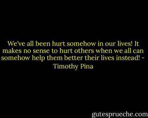 We've all been hurt somehow in our lives! It makes no sense to hurt others when we all can somehow help them better their lives instead! - Timothy Pina