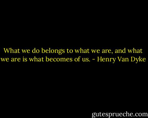 What we do belongs to what we are, and what we are is what becomes of us. - Henry Van Dyke
